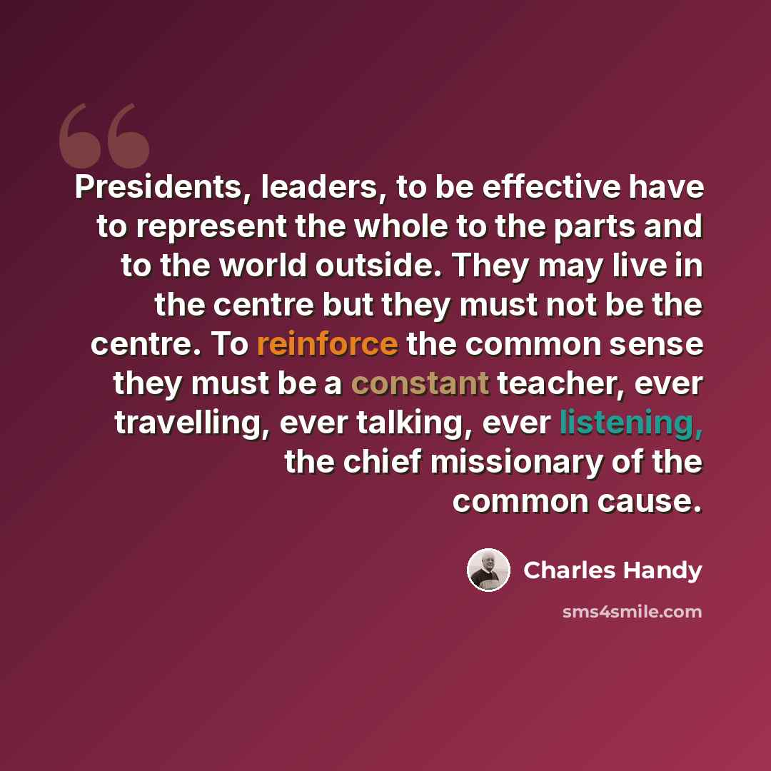 “Presidents, leaders, to be effective have to represent the whole to the parts and to the world outside. They may live in the centre but they must not be the centre. To reinforce the common sense they must be a constant teacher, ever travelling, ever talking, ever listening, the chief missionary of…” quote by Charles Handy