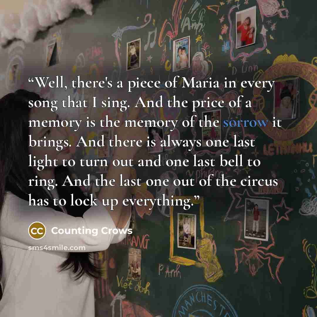 “Well, there's a piece of Maria in every song that I sing. And the price of a memory is the memory of the sorrow it brings. And there is always one last light to turn out and one last bell to ring. And the last one out of the circus has to lock up everything.” quote by Counting Crows