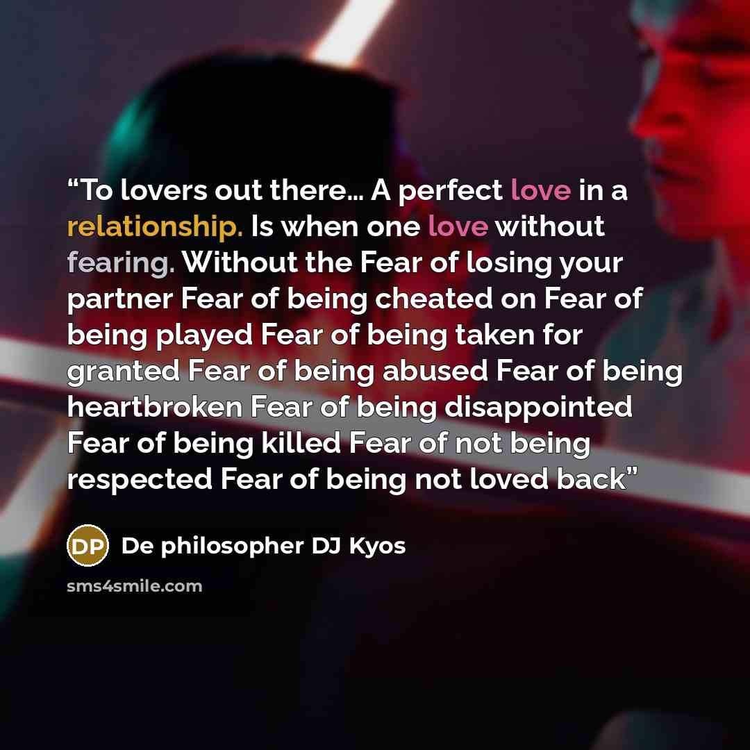 “To lovers out there… A perfect love in a relationship. Is when one love without fearing. Without the Fear of losing your partner Fear of being cheated on Fear of being played Fear of being taken for granted Fear of being abused Fear of being heartbroken Fear of being disappointed Fear of being…” quote by De philosopher DJ Kyos
