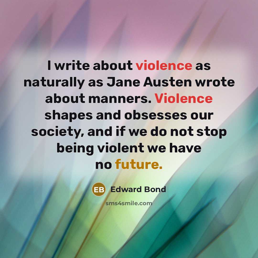 “I write about violence as naturally as Jane Austen wrote about manners. Violence shapes and obsesses our society, and if we do not stop being violent we have no future.” quote by Edward Bond