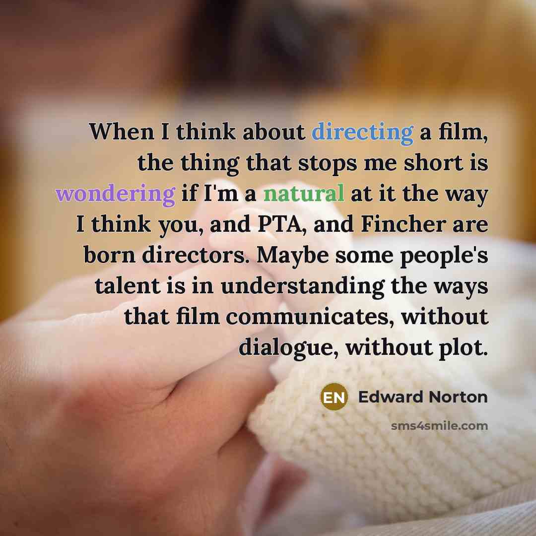 “When I think about directing a film, the thing that stops me short is wondering if I'm a natural at it the way I think you, and PTA, and Fincher are born directors. Maybe some people's talent is in understanding the ways that film communicates, without dialogue, without plot.” quote by Edward Norton