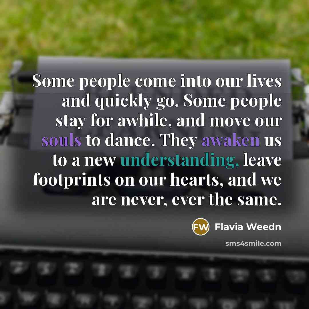 “Some people come into our lives and quickly go. Some people stay for awhile, and move our souls to dance. They awaken us to a new understanding, leave footprints on our hearts, and we are never, ever the same.” quote by Flavia Weedn
