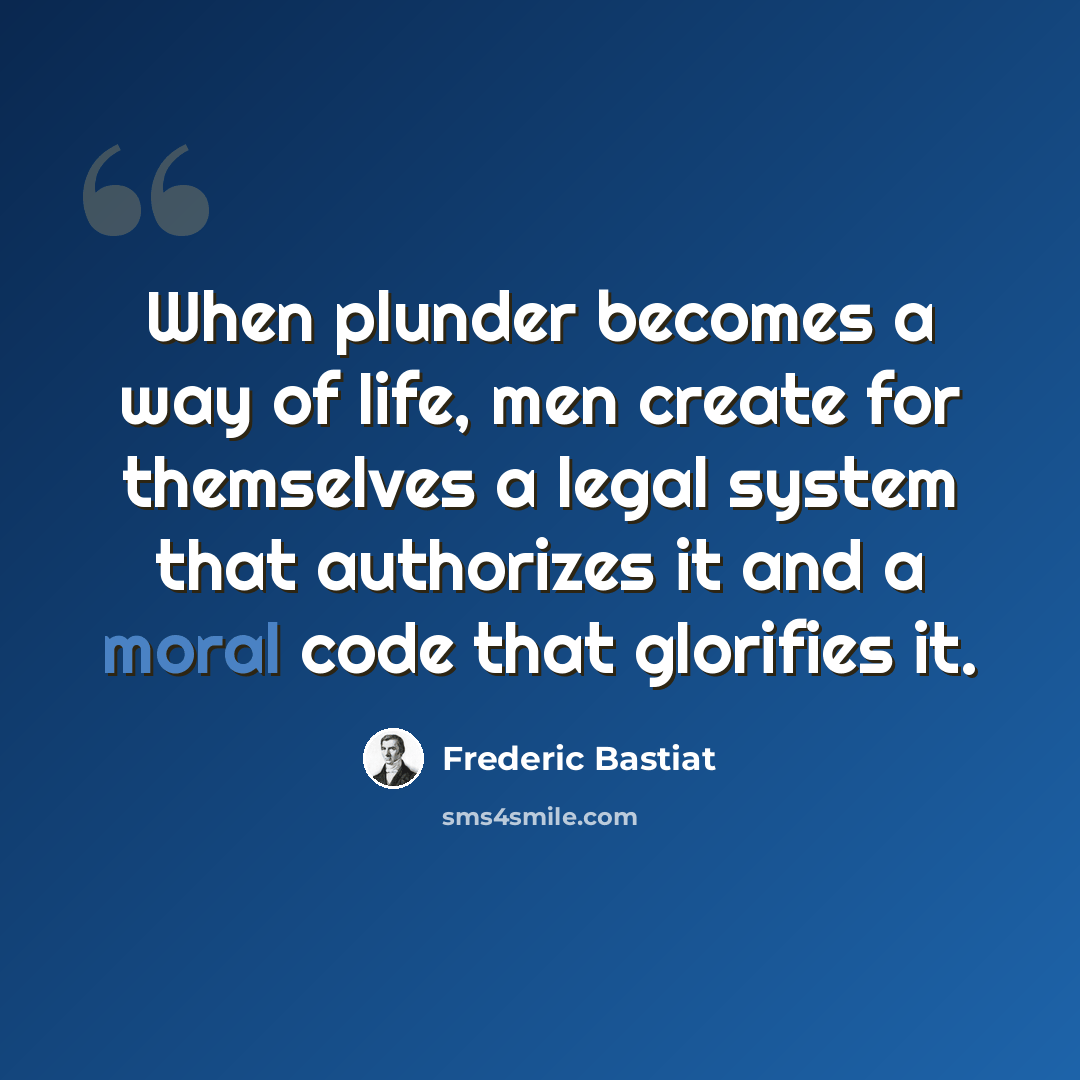 “When plunder becomes a way of life, men create for themselves a legal system that authorizes it and a moral code that glorifies it.” quote by Frederic Bastiat