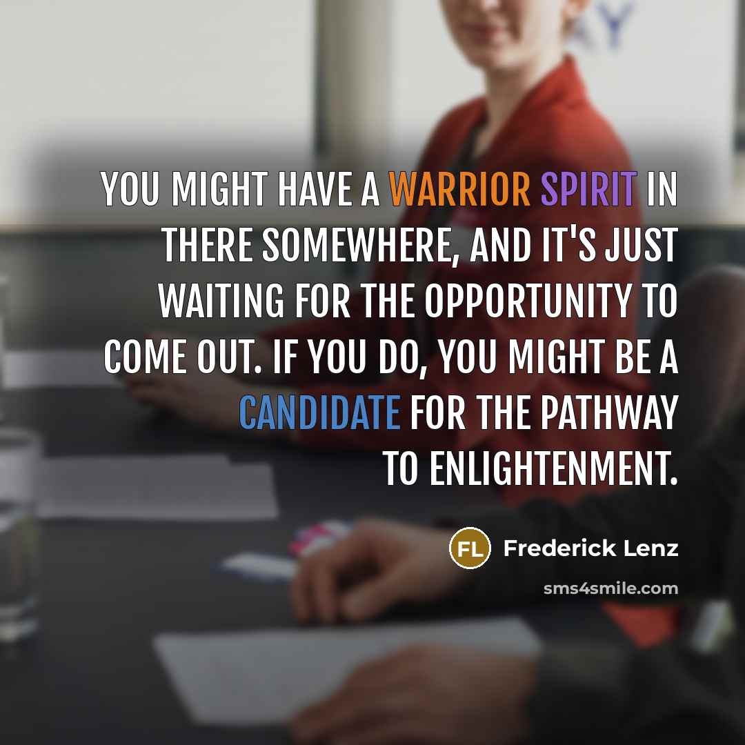 “You might have a warrior spirit in there somewhere, and it's just waiting for the opportunity to come out. If you do, you might be a candidate for the pathway to enlightenment.” quote by Frederick Lenz