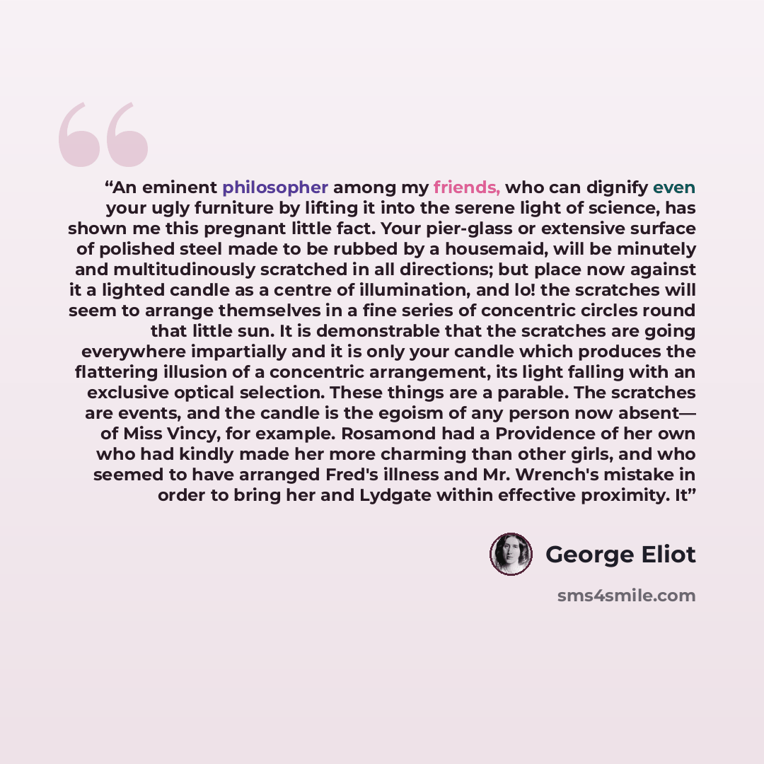 “An eminent philosopher among my friends, who can dignify even your ugly furniture by lifting it into the serene light of science, has shown me this pregnant little fact. Your pier-glass or extensive surface of polished steel made to be rubbed by a housemaid, will be minutely and multitudinously…” quote by George Eliot