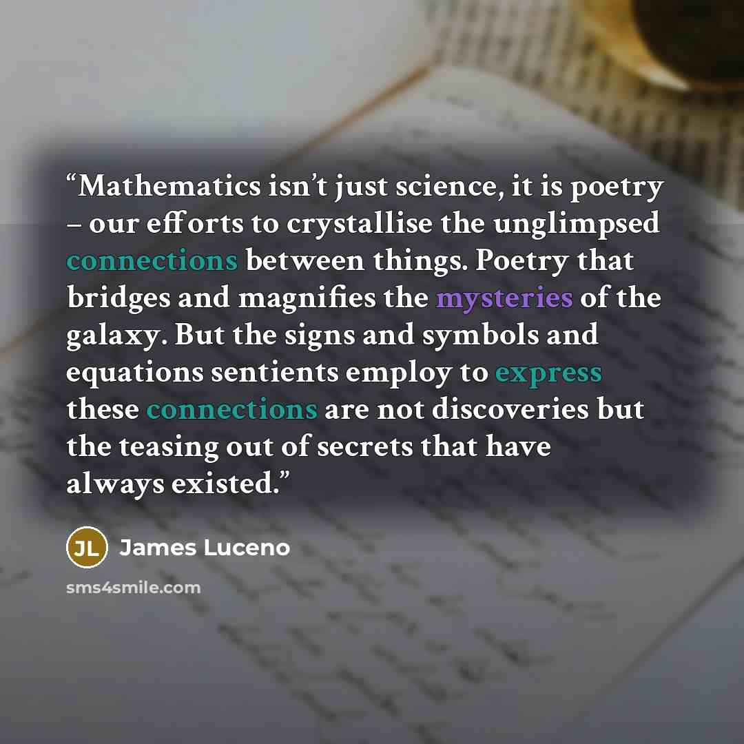 “Mathematics isn’t just science, it is poetry – our efforts to crystallise the unglimpsed connections between things. Poetry that bridges and magnifies the mysteries of the galaxy. But the signs and symbols and equations sentients employ to express these connections are not discoveries but the…” quote by James Luceno