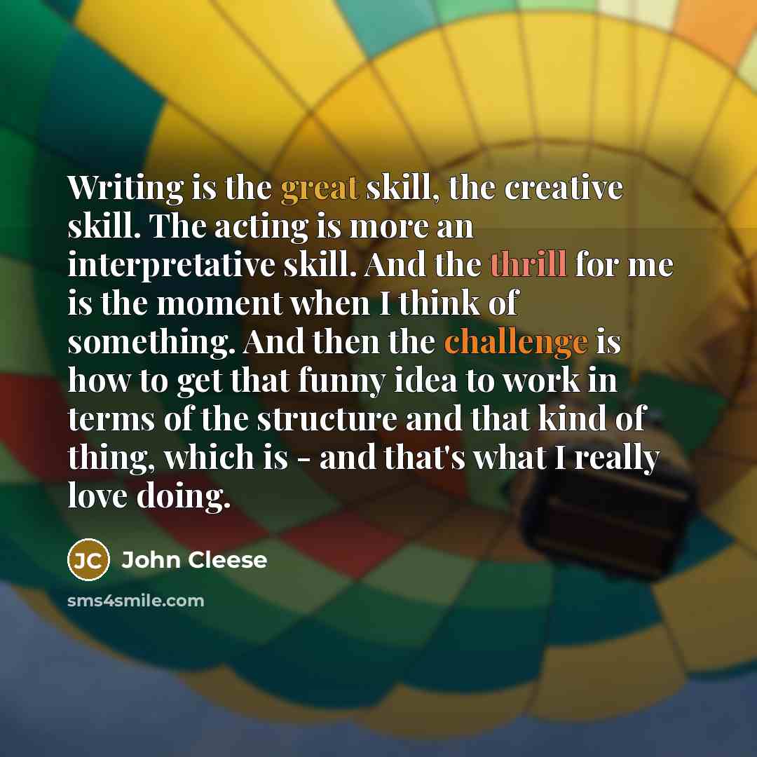 “Writing is the great skill, the creative skill. The acting is more an interpretative skill. And the thrill for me is the moment when I think of something. And then the challenge is how to get that funny idea to work in terms of the structure and that kind of thing, which is - and that's what I…” quote by John Cleese