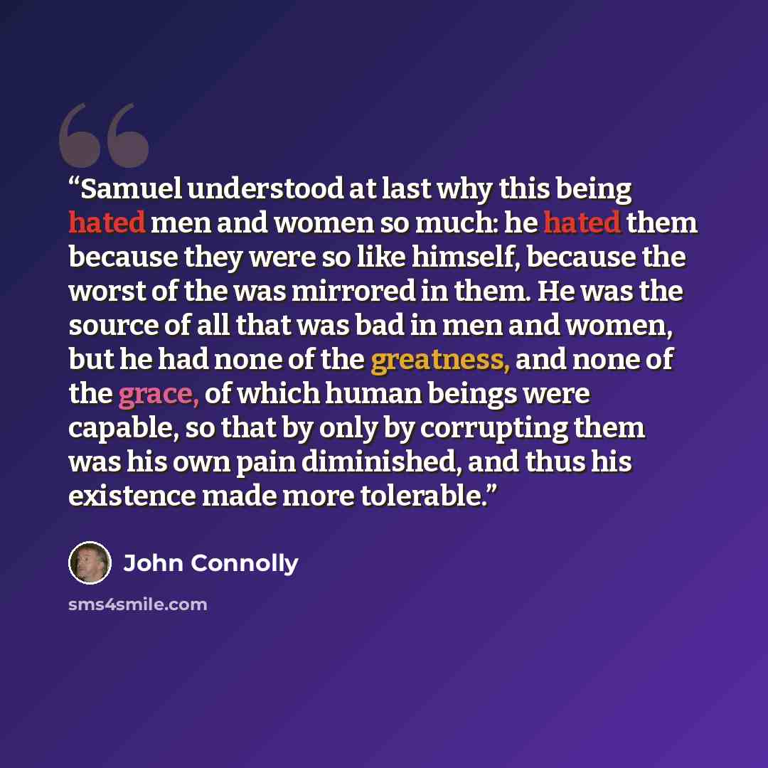 “Samuel understood at last why this being hated men and women so much: he hated them because they were so like himself, because the worst of the was mirrored in them. He was the source of all that was bad in men and women, but he had none of the greatness, and none of the grace, of which human…” quote by John Connolly