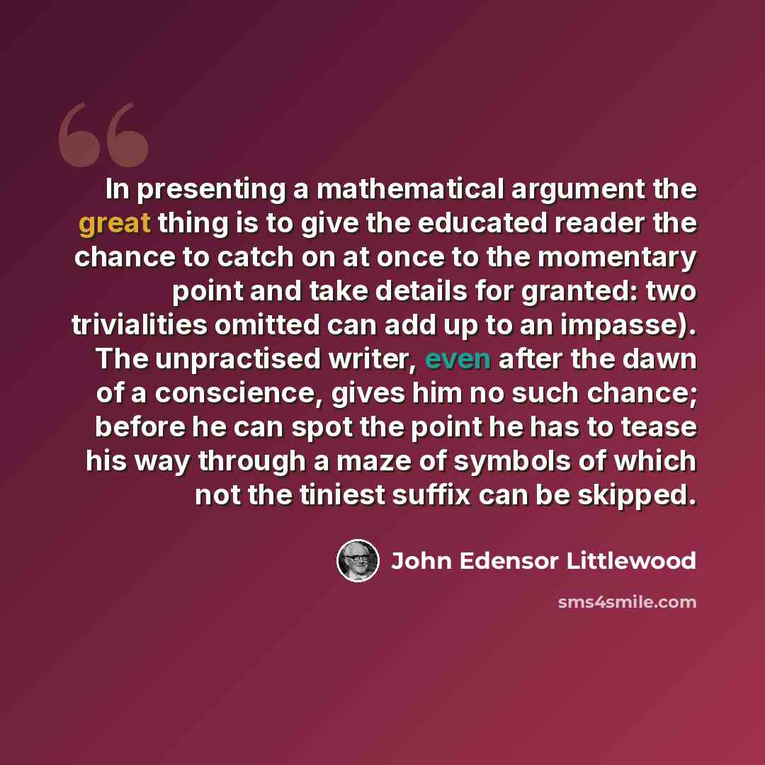 “In presenting a mathematical argument the great thing is to give the educated reader the chance to catch on at once to the momentary point and take details for granted: two trivialities omitted can add up to an impasse). The unpractised writer, even after the dawn of a conscience, gives him no…” quote by John Edensor Littlewood