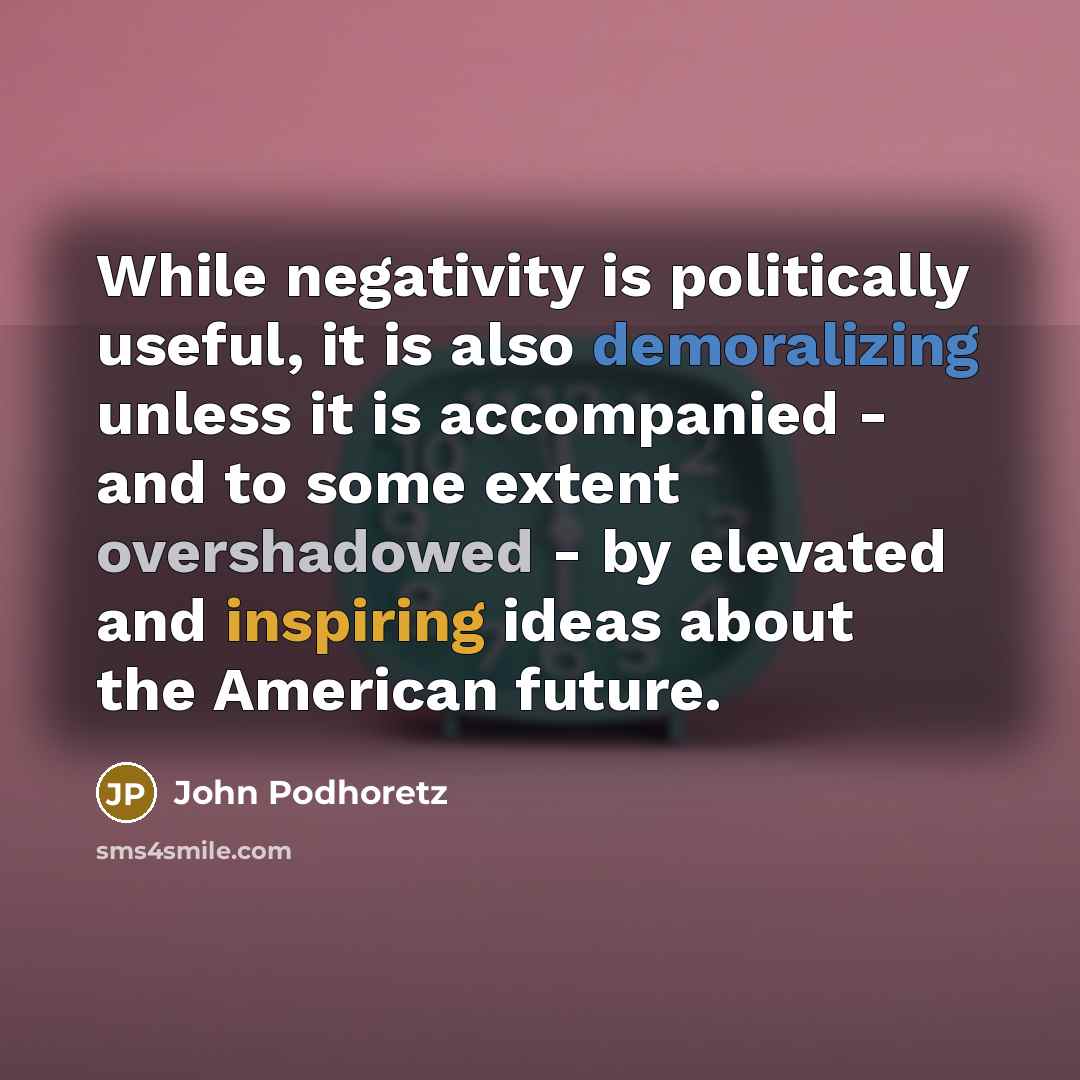 “While negativity is politically useful, it is also demoralizing unless it is accompanied - and to some extent overshadowed - by elevated and inspiring ideas about the American future.” quote by John Podhoretz