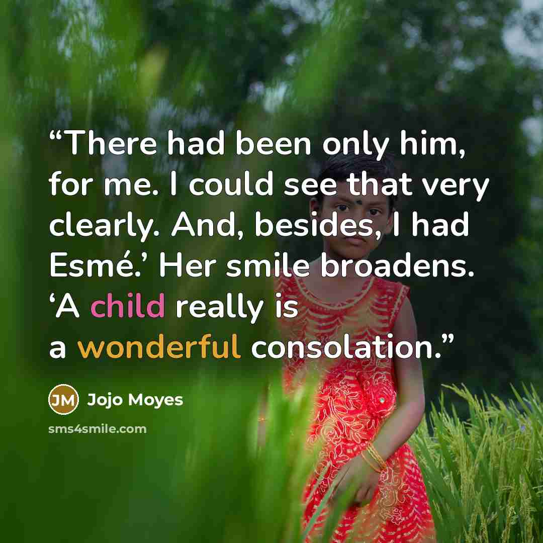“There had been only him, for me. I could see that very clearly. And, besides, I had Esmé.’ Her smile broadens. ‘A child really is a wonderful consolation.” quote by Jojo Moyes