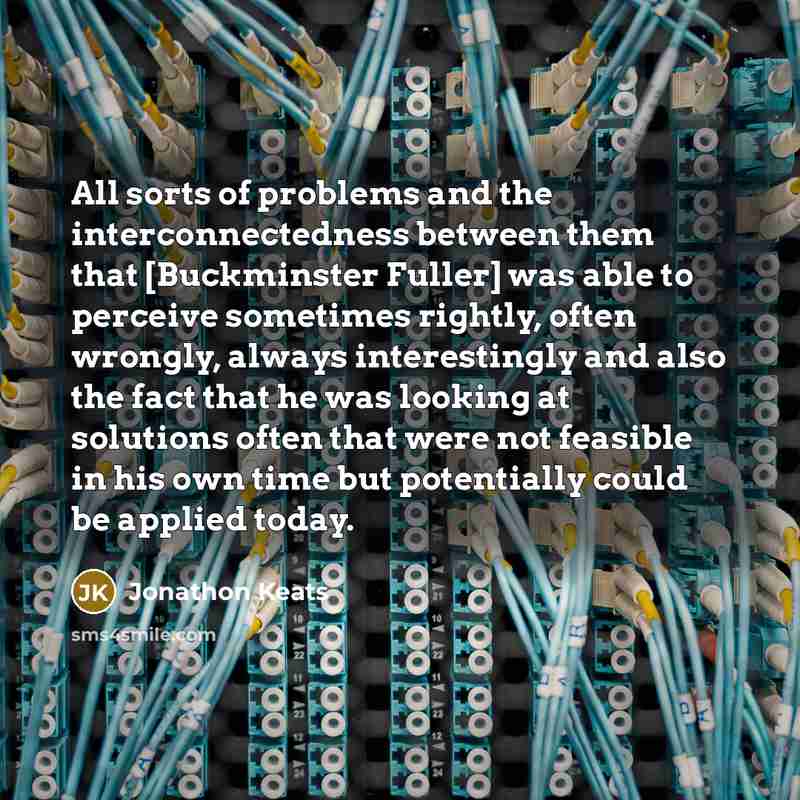 “All sorts of problems and the interconnectedness between them that [Buckminster Fuller] was able to perceive sometimes rightly, often wrongly, always interestingly and also the fact that he was looking at solutions often that were not feasible in his own time but potentially could be applied today.” quote by Jonathon Keats