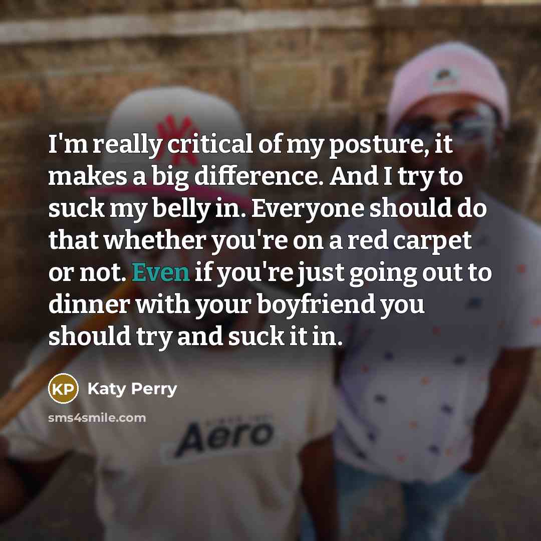 “I'm really critical of my posture, it makes a big difference. And I try to suck my belly in. Everyone should do that whether you're on a red carpet or not. Even if you're just going out to dinner with your boyfriend you should try and suck it in.” quote by Katy Perry