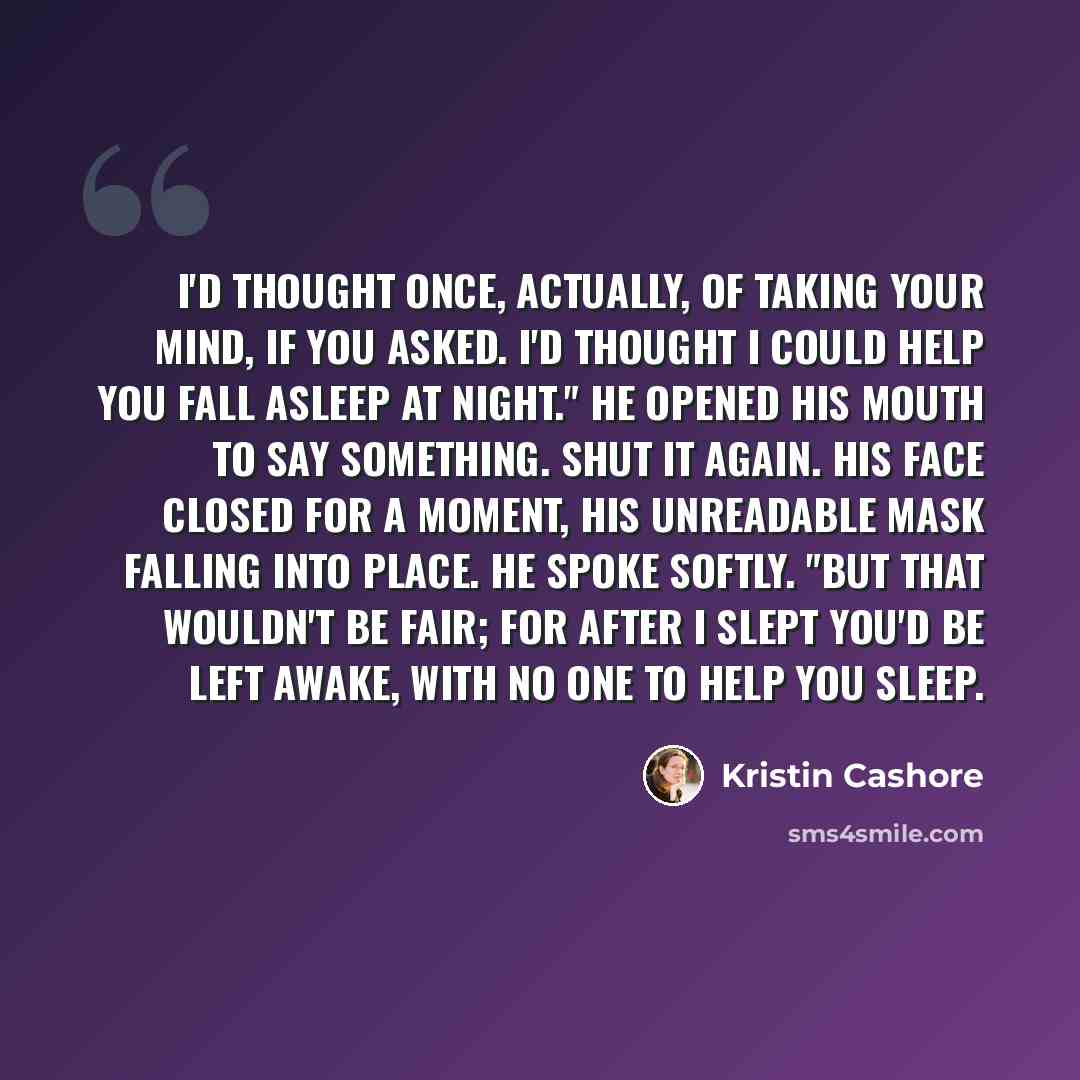 “I'd thought once, actually, of taking your mind, if you asked. I'd thought I could help you fall asleep at night." He opened his mouth to say something. Shut it again. His face closed for a moment, his unreadable mask falling into place. He spoke softly. "But that wouldn't be fair; for after I…” quote by Kristin Cashore