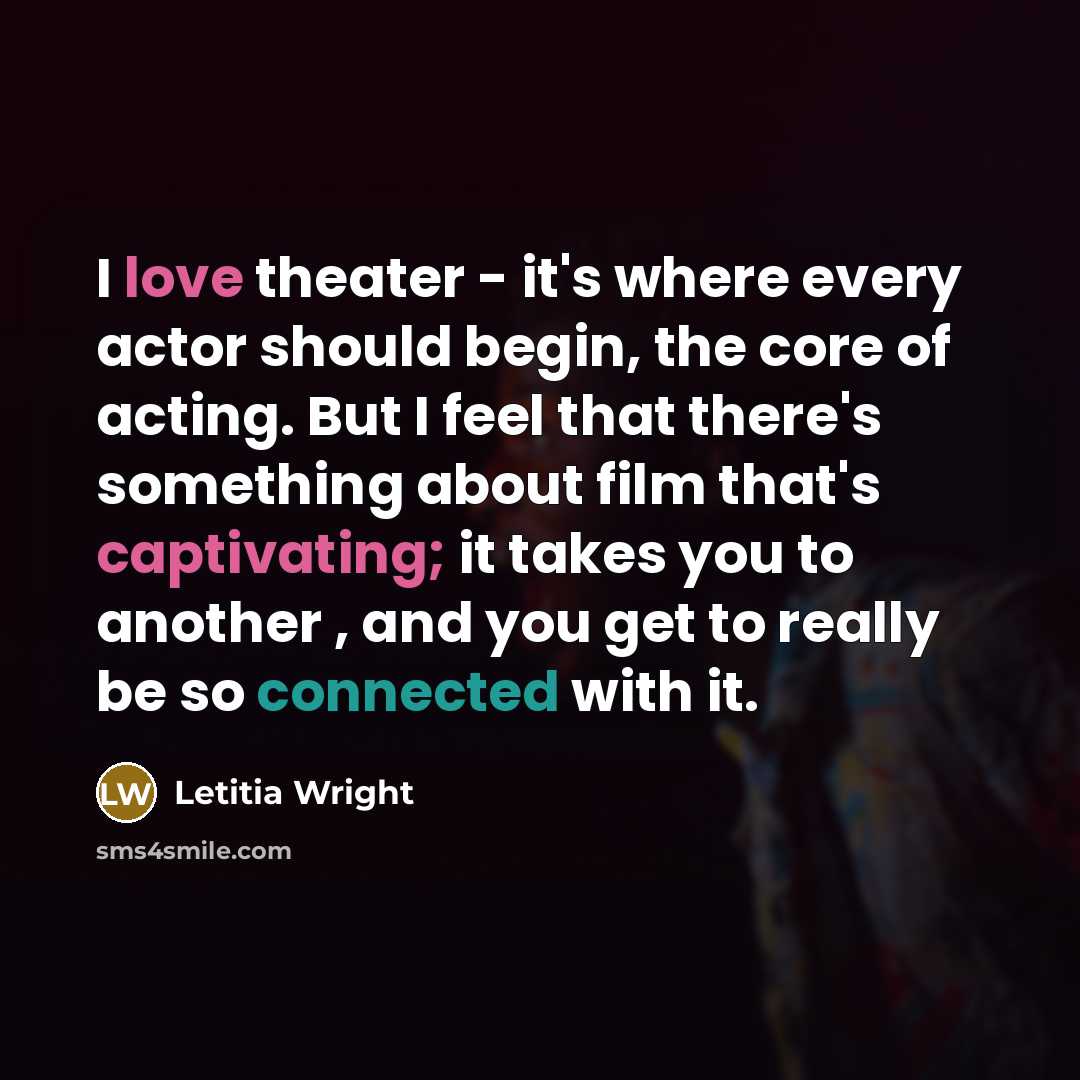 “I love theater - it's where every actor should begin, the core of acting. But I feel that there's something about film that's captivating; it takes you to another , and you get to really be so connected with it.” quote by Letitia Wright