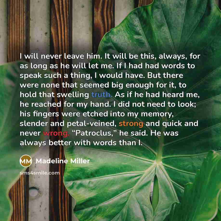 “I will never leave him. It will be this, always, for as long as he will let me. If I had had words to speak such a thing, I would have. But there were none that seemed big enough for it, to hold that swelling truth. As if he had heard me, he reached for my hand. I did not need to look; his fingers…” quote by Madeline Miller