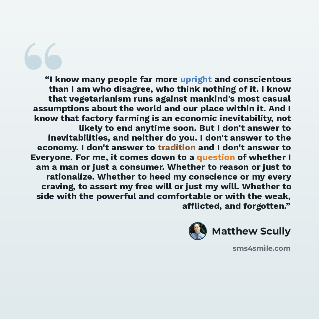 “I know many people far more upright and conscientous than I am who disagree, who think nothing of it. I know that vegetarianism runs against mankind's most casual assumptions about the world and our place within it. And I know that factory farming is an economic inevitability, not likely to end…” quote by Matthew Scully
