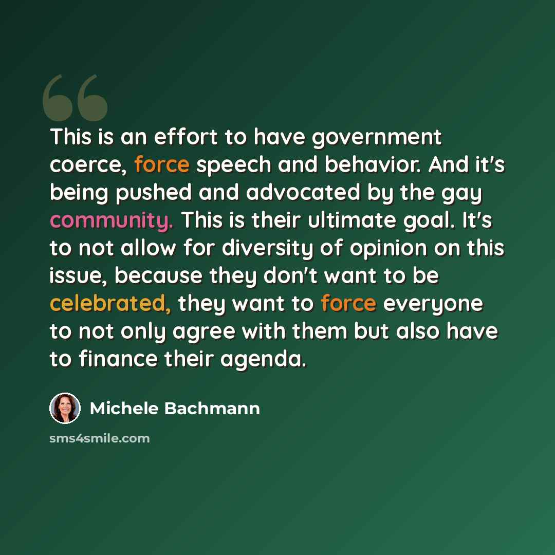 “This is an effort to have government coerce, force speech and behavior. And it's being pushed and advocated by the gay community. This is their ultimate goal. It's to not allow for diversity of opinion on this issue, because they don't want to be celebrated, they want to force everyone to not only…” quote by Michele Bachmann