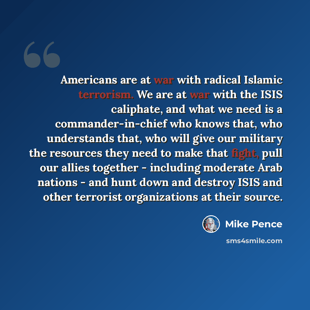 “Americans are at war with radical Islamic terrorism. We are at war with the ISIS caliphate, and what we need is a commander-in-chief who knows that, who understands that, who will give our military the resources they need to make that fight, pull our allies together - including moderate Arab…” quote by Mike Pence