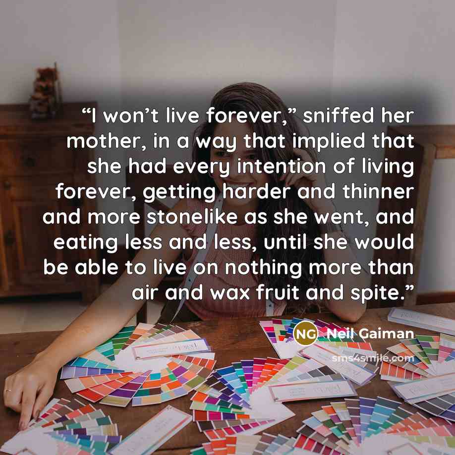 “I won’t live forever,” sniffed her mother, in a way that implied that she had every intention of living forever, getting harder and thinner and more stonelike as she went, and eating less and less, until she would be able to live on nothing more than air and wax fruit and spite.” quote by Neil Gaiman