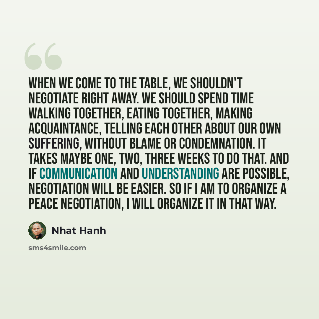 “When we come to the table, we shouldn't negotiate right away. We should spend time walking together, eating together, making acquaintance, telling each other about our own suffering, without blame or condemnation. It takes maybe one, two, three weeks to do that. And if communication and…” quote by Nhat Hanh