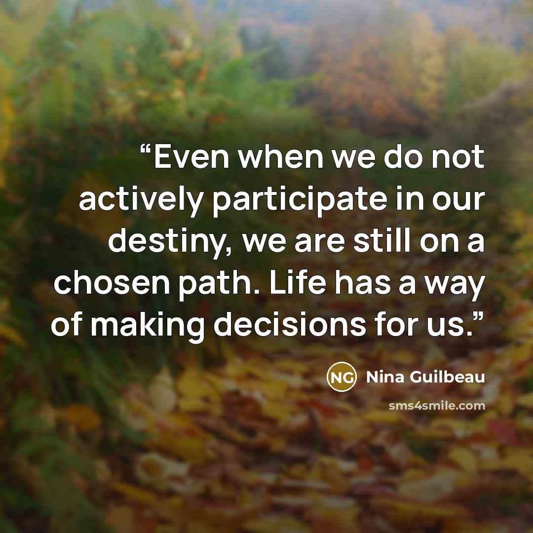 “Even when we do not actively participate in our destiny, we are still on a chosen path. Life has a way of making decisions for us.” quote by Nina Guilbeau