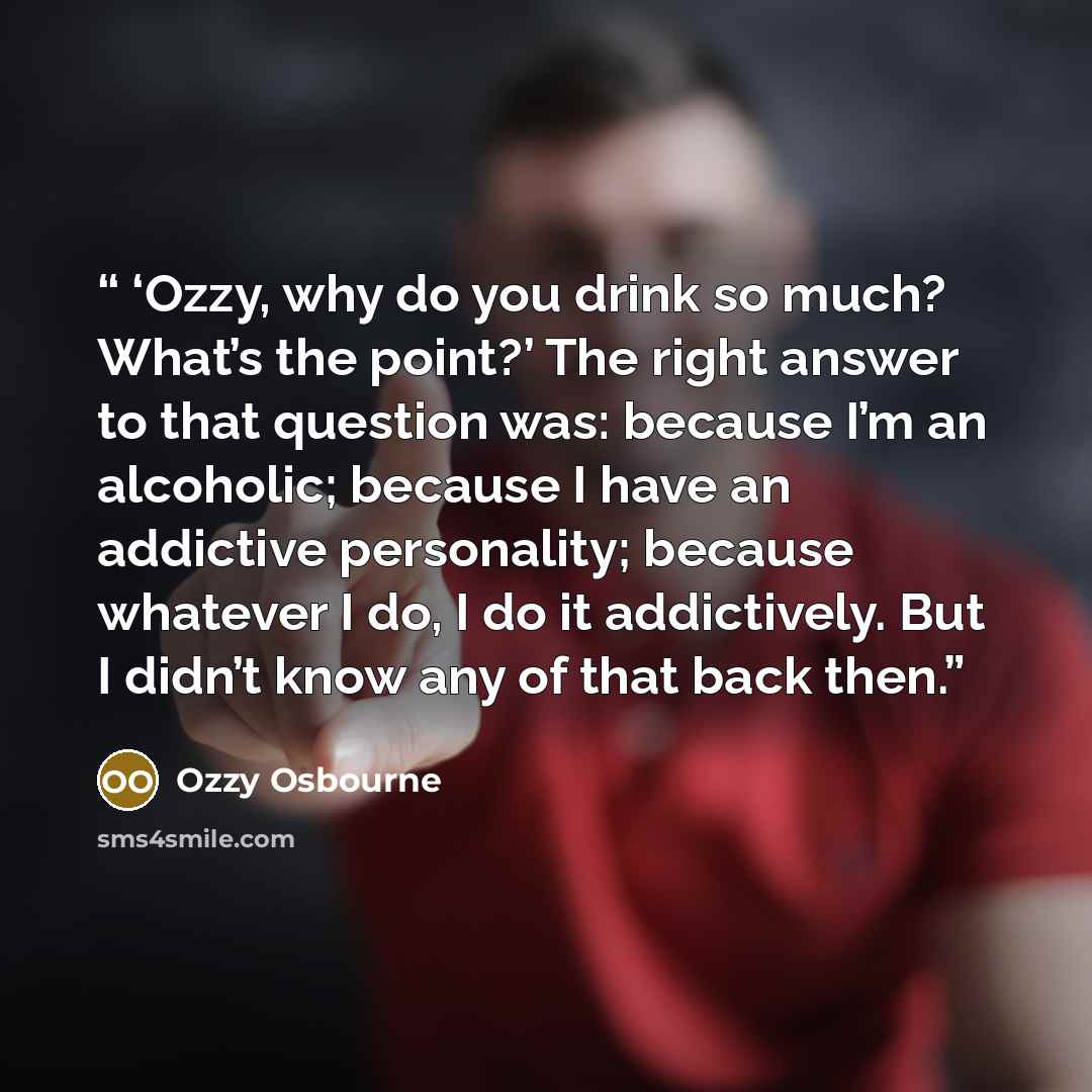 “‘Ozzy, why do you drink so much? What’s the point?’ The right answer to that question was: because I’m an alcoholic; because I have an addictive personality; because whatever I do, I do it addictively. But I didn’t know any of that back then.” quote by Ozzy Osbourne