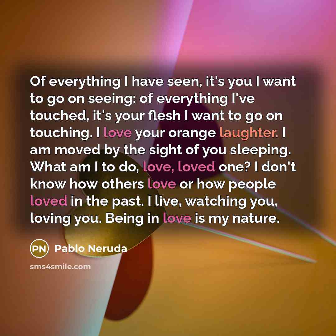 “Of everything I have seen, it's you I want to go on seeing: of everything I've touched, it's your flesh I want to go on touching. I love your orange laughter. I am moved by the sight of you sleeping. What am I to do, love, loved one? I don't know how others love or how people loved in the past. I…” quote by Pablo Neruda