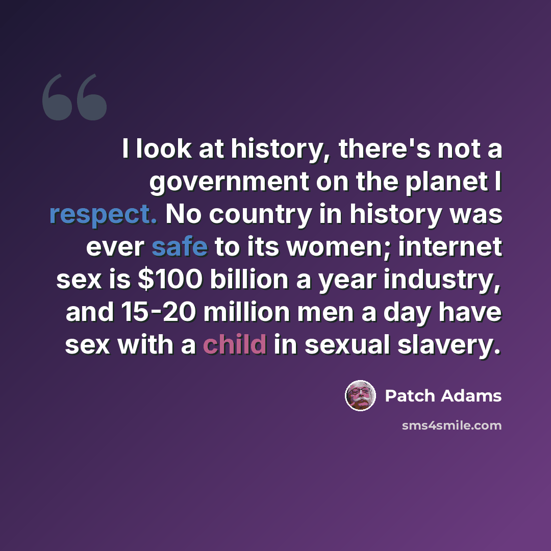 “I look at history, there's not a government on the planet I respect. No country in history was ever safe to its women; internet sex is $100 billion a year industry, and 15-20 million men a day have sex with a child in sexual slavery.” quote by Patch Adams