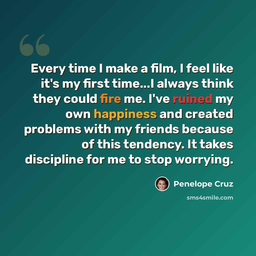 “Every time I make a film, I feel like it's my first time...I always think they could fire me. I've ruined my own happiness and created problems with my friends because of this tendency. It takes discipline for me to stop worrying.” quote by Penelope Cruz