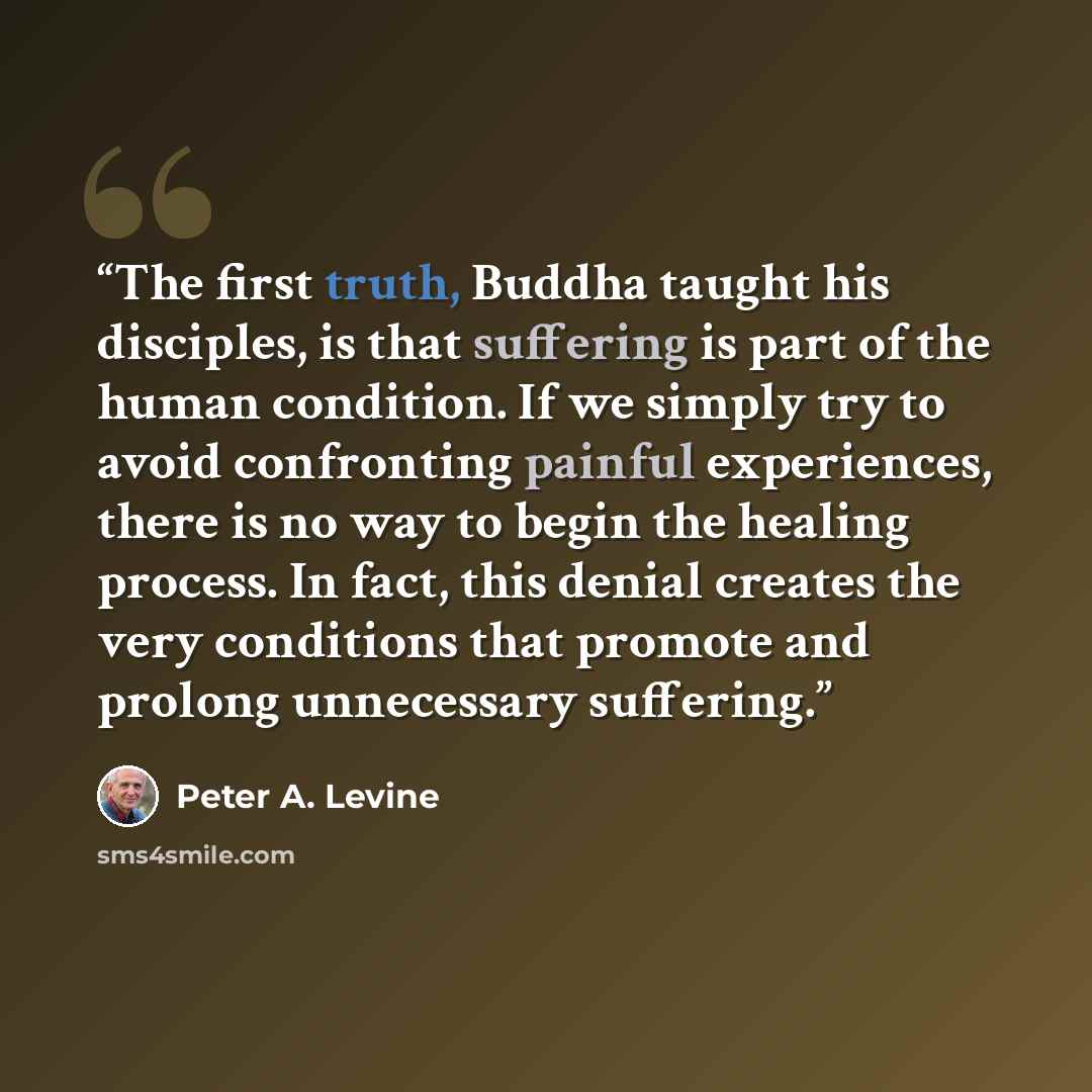 “The first truth, Buddha taught his disciples, is that suffering is part of the human condition. If we simply try to avoid confronting painful experiences, there is no way to begin the healing process. In fact, this denial creates the very conditions that promote and prolong unnecessary suffering.” quote by Peter A. Levine