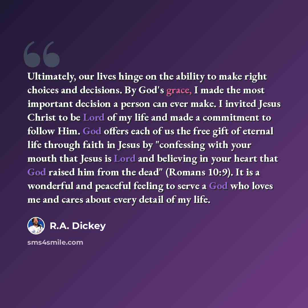 “Ultimately, our lives hinge on the ability to make right choices and decisions. By God's grace, I made the most important decision a person can ever make. I invited Jesus Christ to be Lord of my life and made a commitment to follow Him. God offers each of us the free gift of eternal life through…” quote by R.A. Dickey