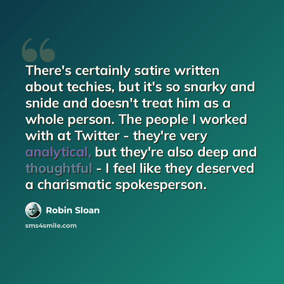 “There's certainly satire written about techies, but it's so snarky and snide and doesn't treat him as a whole person. The people I worked with at Twitter - they're very analytical, but they're also deep and thoughtful - I feel like they deserved a charismatic spokesperson.” quote by Robin Sloan