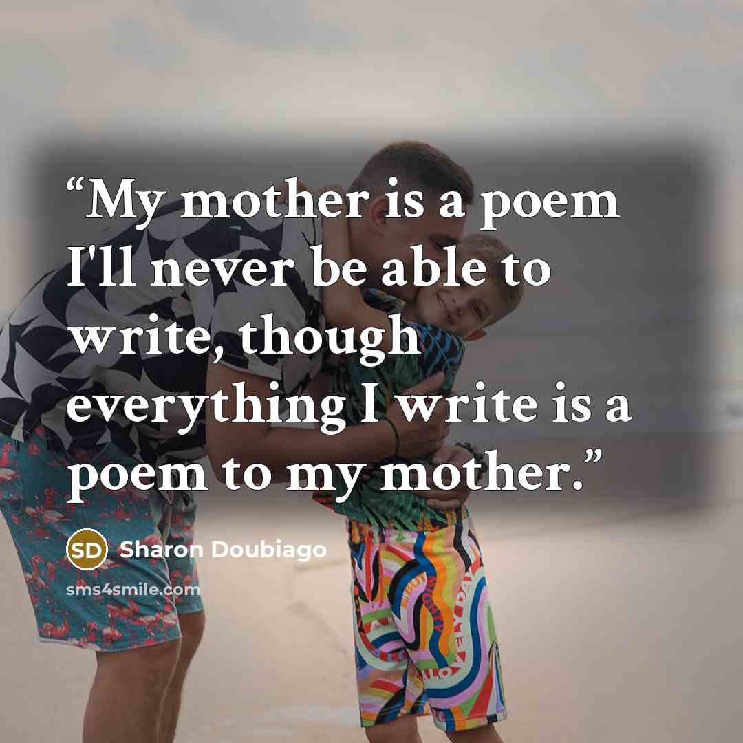 “My mother is a poem I'll never be able to write, though everything I write is a poem to my mother.” quote by Sharon Doubiago