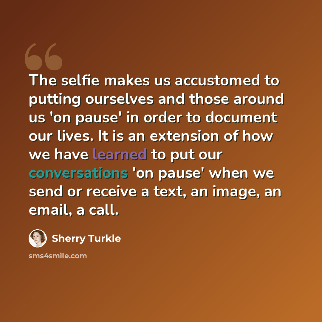 “The selfie makes us accustomed to putting ourselves and those around us 'on pause' in order to document our lives. It is an extension of how we have learned to put our conversations 'on pause' when we send or receive a text, an image, an email, a call.” quote by Sherry Turkle