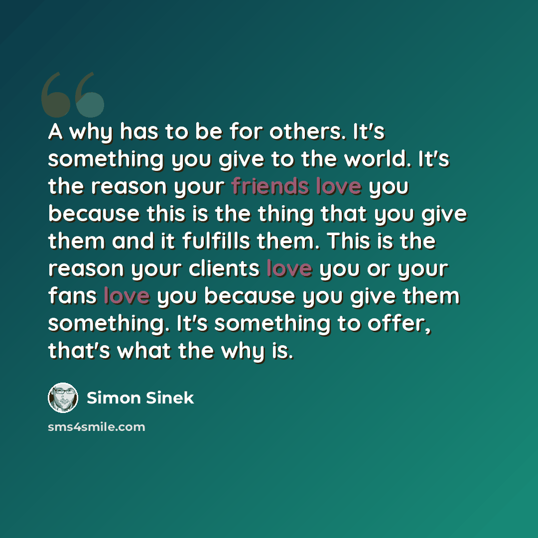 “A why has to be for others. It's something you give to the world. It's the reason your friends love you because this is the thing that you give them and it fulfills them. This is the reason your clients love you or your fans love you because you give them something. It's something to offer, that's…” quote by Simon Sinek