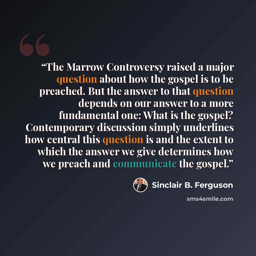 “The Marrow Controversy raised a major question about how the gospel is to be preached. But the answer to that question depends on our answer to a more fundamental one: What is the gospel? Contemporary discussion simply underlines how central this question is and the extent to which the answer we…” quote by Sinclair B. Ferguson