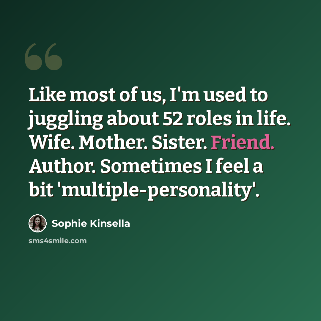 “Like most of us, I'm used to juggling about 52 roles in life. Wife. Mother. Sister. Friend. Author. Sometimes I feel a bit 'multiple-personality'.” quote by Sophie Kinsella