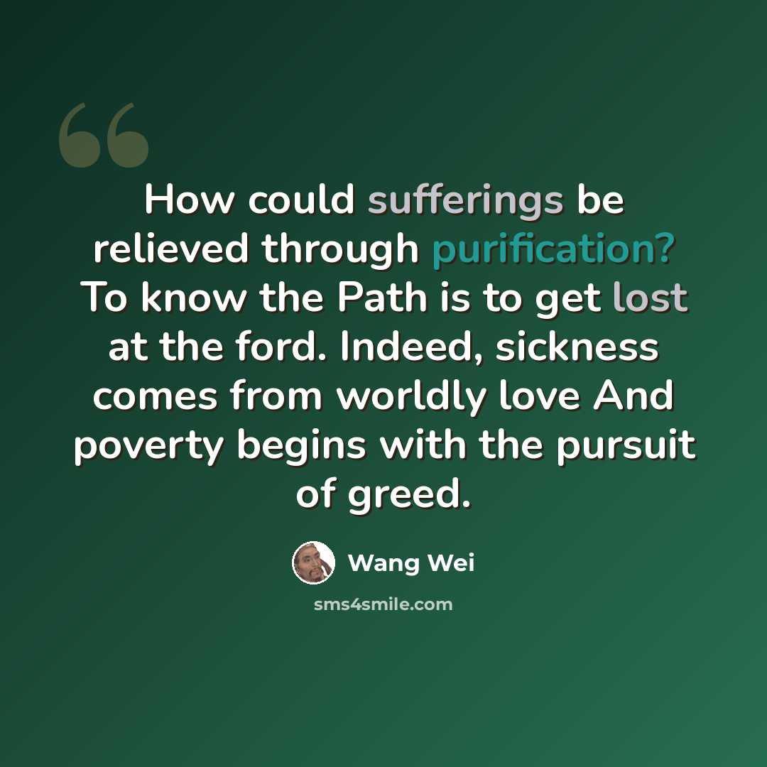 “How could sufferings be relieved through purification? To know the Path is to get lost at the ford. Indeed, sickness comes from worldly love And poverty begins with the pursuit of greed.” quote by Wang Wei