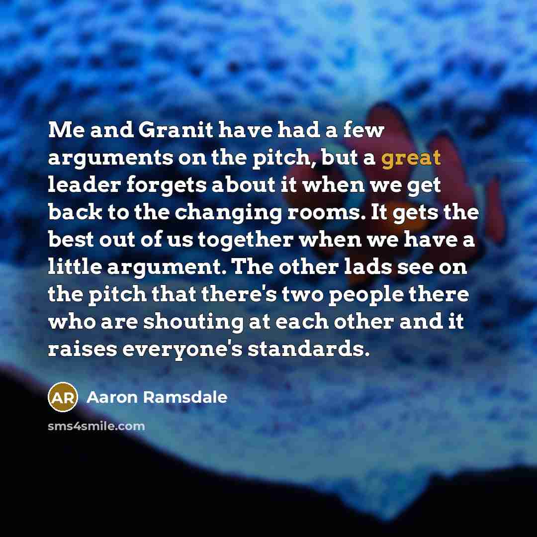 “Me and Granit have had a few arguments on the pitch, but a great leader forgets about it when we get back to the changing rooms. It gets the best out of us together when we have a little argument. The other lads see on the pitch that there's two people there who are shouting at each other and it…” quote by Aaron Ramsdale