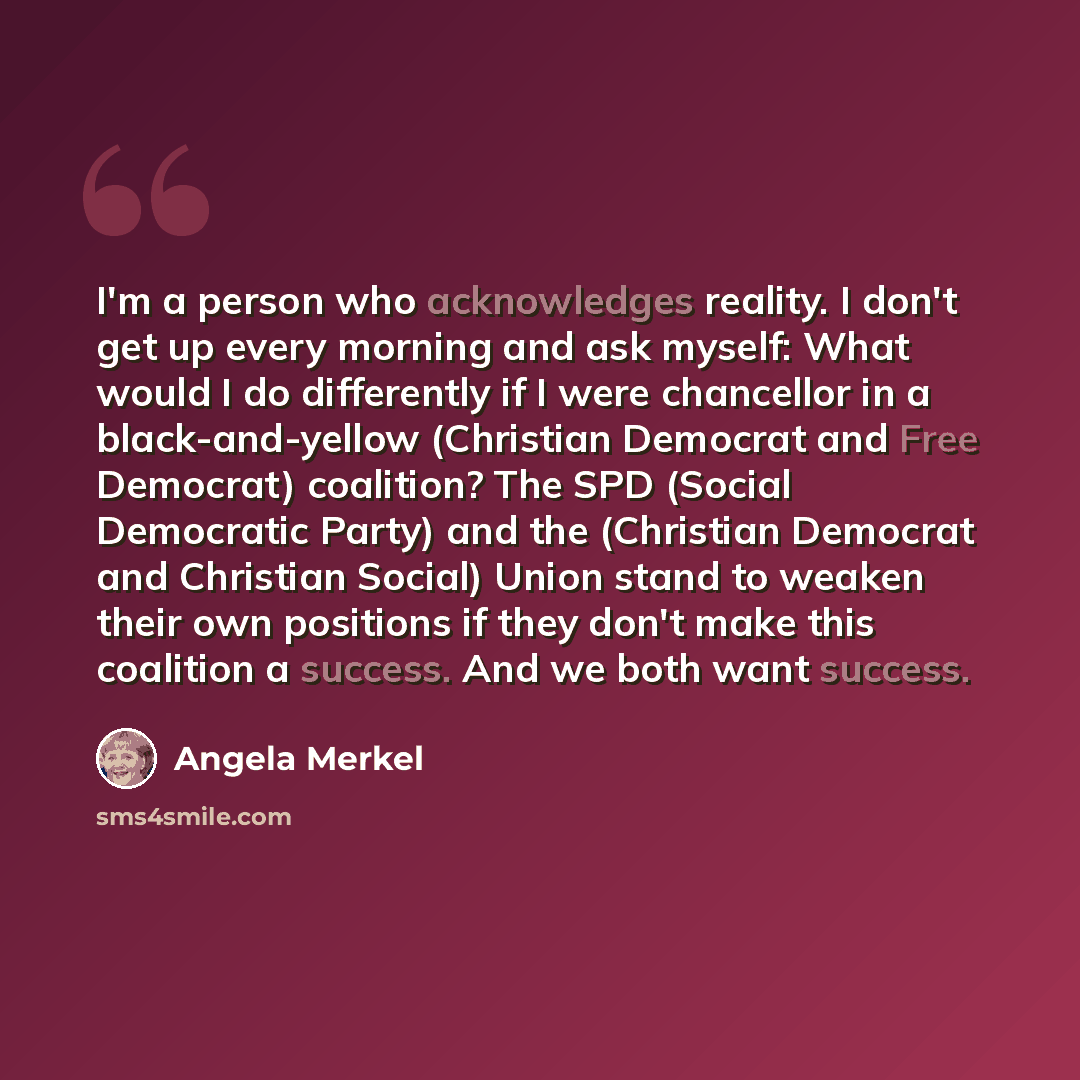 “I'm a person who acknowledges reality. I don't get up every morning and ask myself: What would I do differently if I were chancellor in a black-and-yellow (Christian Democrat and Free Democrat) coalition? The SPD (Social Democratic Party) and the (Christian Democrat and Christian Social) Union…” quote by Angela Merkel
