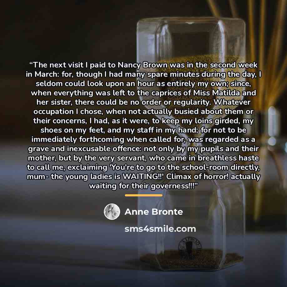 “The next visit I paid to Nancy Brown was in the second week in March: for, though I had many spare minutes during the day, I seldom could look upon an hour as entirely my own; since, when everything was left to the caprices of Miss Matilda and her sister, there could be no order or regularity…” quote by Anne Brontë