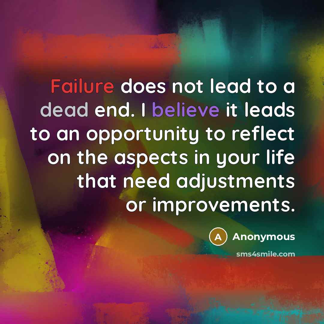 “Failure does not lead to a dead end. I believe it leads to an opportunity to reflect on the aspects in your life that need adjustments or improvements.” quote by Anonymous