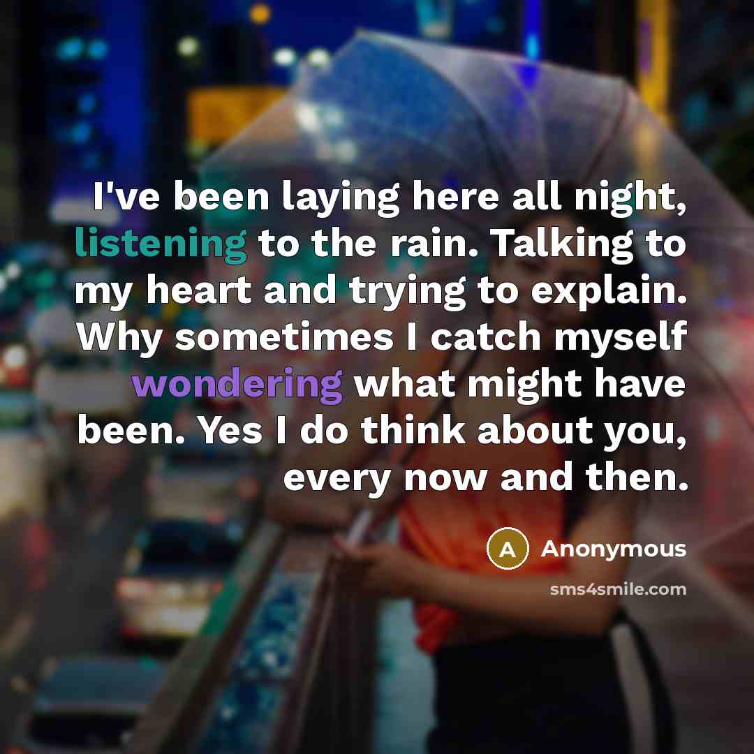 “I've been laying here all night, listening to the rain. Talking to my heart and trying to explain. Why sometimes I catch myself wondering what might have been. Yes I do think about you, every now and then.” quote by Anonymous
