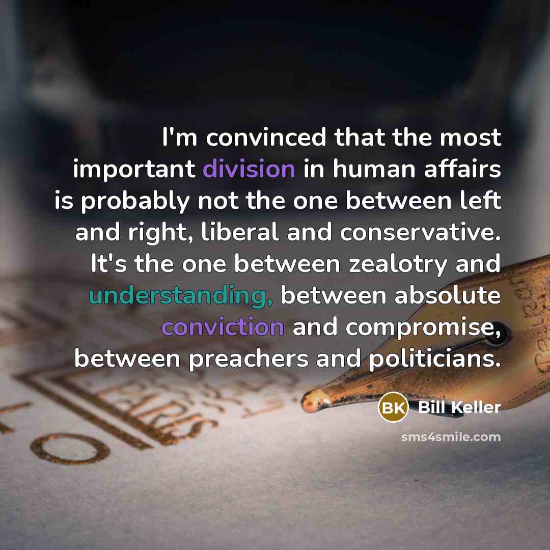 “I'm convinced that the most important division in human affairs is probably not the one between left and right, liberal and conservative. It's the one between zealotry and understanding, between absolute conviction and compromise, between preachers and politicians.” quote by Bill Keller