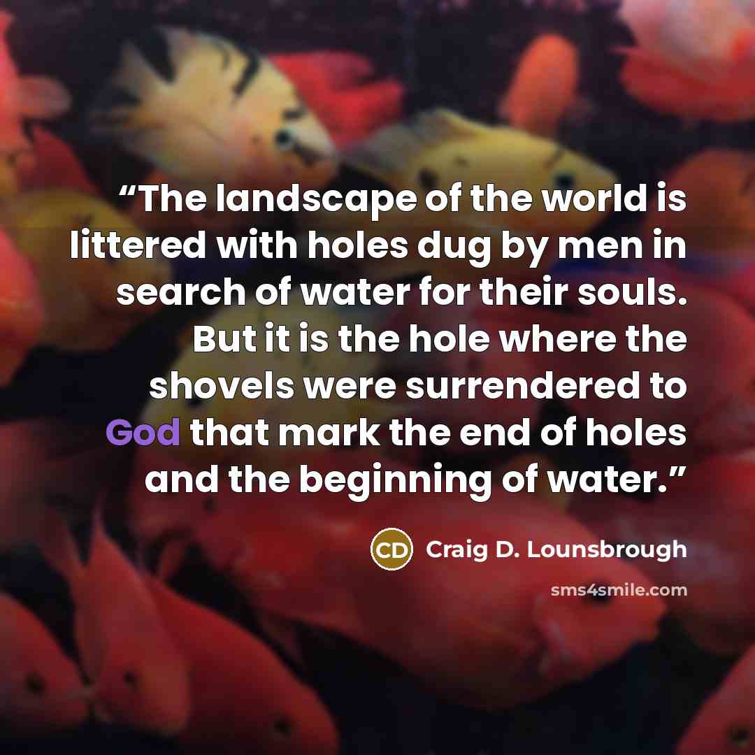“The landscape of the world is littered with holes dug by men in search of water for their souls. But it is the hole where the shovels were surrendered to God that mark the end of holes and the beginning of water.” quote by Craig D. Lounsbrough