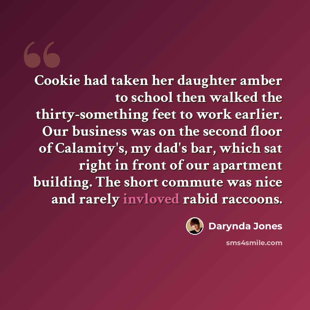 “Cookie had taken her daughter amber to school then walked the thirty-something feet to work earlier. Our business was on the second floor of Calamity's, my dad's bar, which sat right in front of our apartment building. The short commute was nice and rarely invloved rabid raccoons.” quote by Darynda Jones