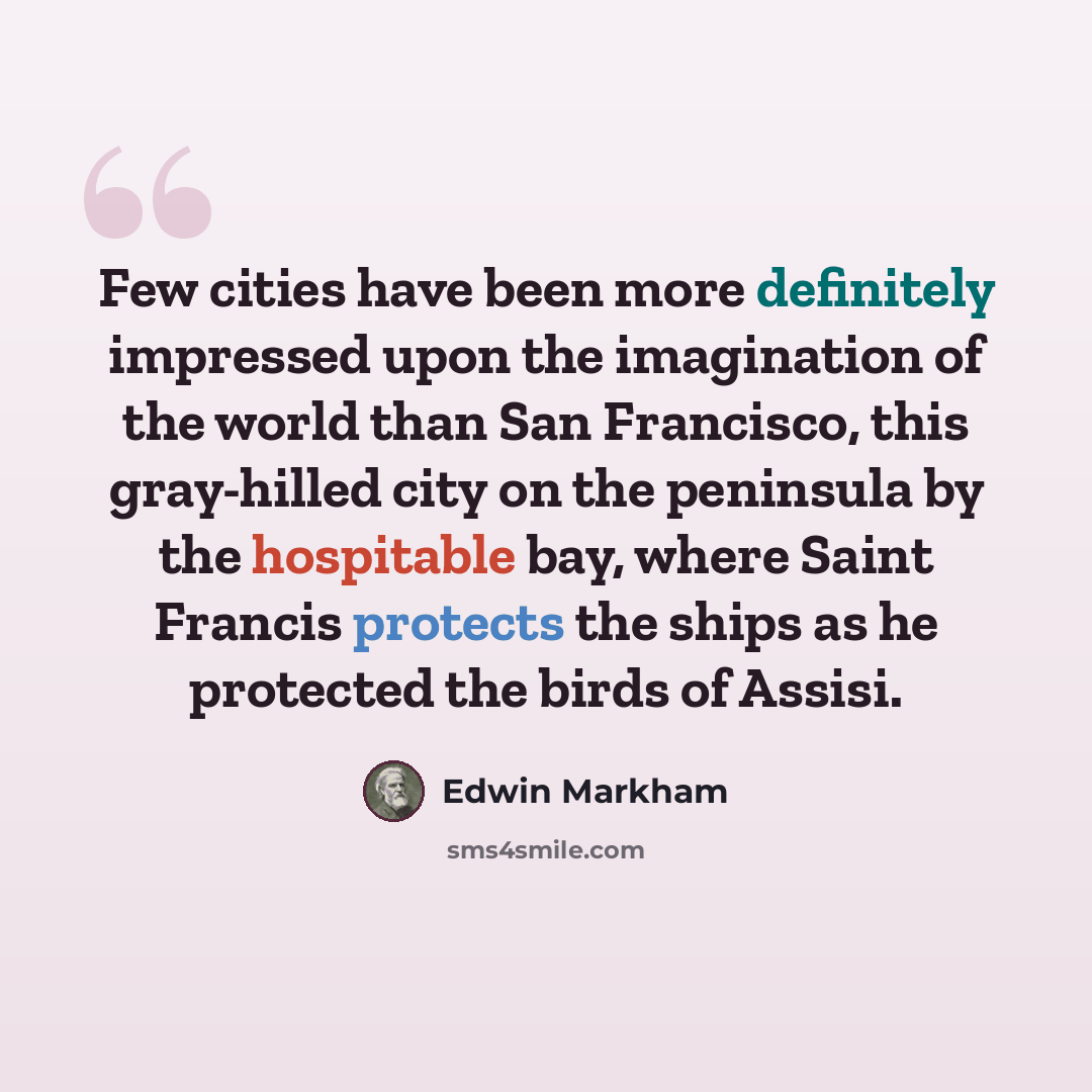 “Few cities have been more definitely impressed upon the imagination of the world than San Francisco, this gray-hilled city on the peninsula by the hospitable bay, where Saint Francis protects the ships as he protected the birds of Assisi.” quote by Edwin Markham