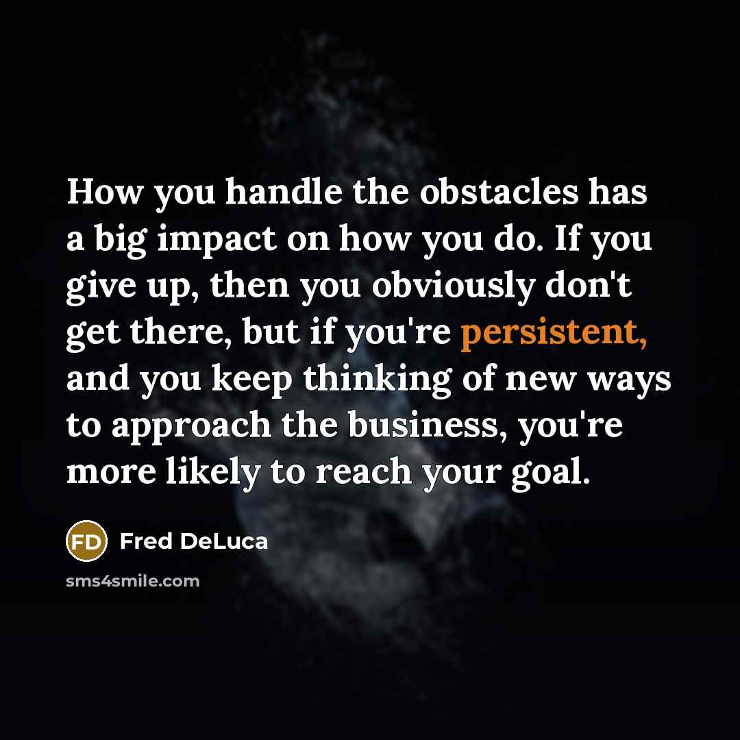“How you handle the obstacles has a big impact on how you do. If you give up, then you obviously don't get there, but if you're persistent, and you keep thinking of new ways to approach the business, you're more likely to reach your goal.” quote by Fred DeLuca