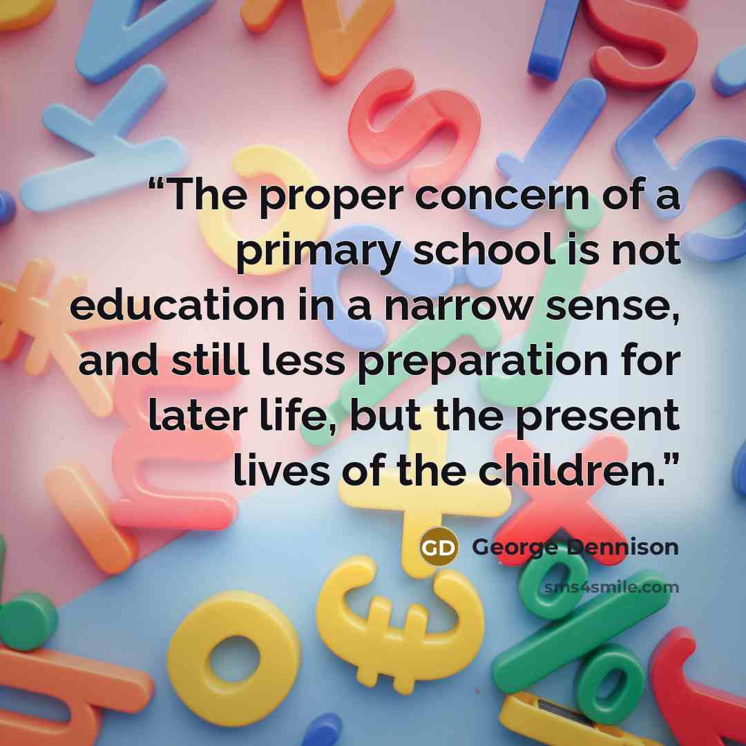 “The proper concern of a primary school is not education in a narrow sense, and still less preparation for later life, but the present lives of the children.” quote by George Dennison